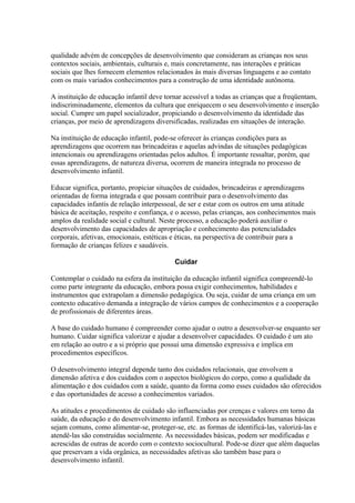 qualidade advém de concepções de desenvolvimento que consideram as crianças nos seus
contextos sociais, ambientais, culturais e, mais concretamente, nas interações e práticas
sociais que lhes fornecem elementos relacionados às mais diversas linguagens e ao contato
com os mais variados conhecimentos para a construção de uma identidade autônoma.

A instituição de educação infantil deve tornar acessível a todas as crianças que a freqüentam,
indiscriminadamente, elementos da cultura que enriquecem o seu desenvolvimento e inserção
social. Cumpre um papel socializador, propiciando o desenvolvimento da identidade das
crianças, por meio de aprendizagens diversificadas, realizadas em situações de interação.

Na instituição de educação infantil, pode-se oferecer às crianças condições para as
aprendizagens que ocorrem nas brincadeiras e aquelas advindas de situações pedagógicas
intencionais ou aprendizagens orientadas pelos adultos. É importante ressaltar, porém, que
essas aprendizagens, de natureza diversa, ocorrem de maneira integrada no processo de
desenvolvimento infantil.

Educar significa, portanto, propiciar situações de cuidados, brincadeiras e aprendizagens
orientadas de forma integrada e que possam contribuir para o desenvolvimento das
capacidades infantis de relação interpessoal, de ser e estar com os outros em uma atitude
básica de aceitação, respeito e confiança, e o acesso, pelas crianças, aos conhecimentos mais
amplos da realidade social e cultural. Neste processo, a educação poderá auxiliar o
desenvolvimento das capacidades de apropriação e conhecimento das potencialidades
corporais, afetivas, emocionais, estéticas e éticas, na perspectiva de contribuir para a
formação de crianças felizes e saudáveis.

                                           Cuidar

Contemplar o cuidado na esfera da instituição da educação infantil significa compreendê-lo
como parte integrante da educação, embora possa exigir conhecimentos, habilidades e
instrumentos que extrapolam a dimensão pedagógica. Ou seja, cuidar de uma criança em um
contexto educativo demanda a integração de vários campos de conhecimentos e a cooperação
de profissionais de diferentes áreas.

A base do cuidado humano é compreender como ajudar o outro a desenvolver-se enquanto ser
humano. Cuidar significa valorizar e ajudar a desenvolver capacidades. O cuidado é um ato
em relação ao outro e a si próprio que possui uma dimensão expressiva e implica em
procedimentos específicos.

O desenvolvimento integral depende tanto dos cuidados relacionais, que envolvem a
dimensão afetiva e dos cuidados com o aspectos biológicos do corpo, como a qualidade da
alimentação e dos cuidados com a saúde, quanto da forma como esses cuidados são oferecidos
e das oportunidades de acesso a conhecimentos variados.

As atitudes e procedimentos de cuidado são influenciadas por crenças e valores em torno da
saúde, da educação e do desenvolvimento infantil. Embora as necessidades humanas básicas
sejam comuns, como alimentar-se, proteger-se, etc. as formas de identificá-las, valorizá-las e
atendê-las são construídas socialmente. As necessidades básicas, podem ser modificadas e
acrescidas de outras de acordo com o contexto sociocultural. Pode-se dizer que além daquelas
que preservam a vida orgânica, as necessidades afetivas são também base para o
desenvolvimento infantil.
 