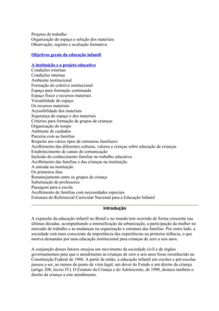 Projetos de trabalho
Organização do espaço e seleção dos materiais
Observação, registro e avaliação formativa

Objetivos gerais da educação infantil

A instituição e o projeto educativo
Condições externas
Condições internas
Ambiente institucional
Formação do coletivo institucional
Espaço para formação continuada
Espaço físico e recursos materiais
Versatilidade do espaço
Os recursos materiais
Acessibilidade dos materiais
Segurança do espaço e dos materiais
Critérios para formação de grupos de crianças
Organização do tempo
Ambiente de cuidados
Parceria com as famílias
Respeito aos vários tipos de estruturas familiares
Acolhimento das diferentes culturas, valores e crenças sobre educação de crianças
Estabelecimento de canais de comunicação
Inclusão do conhecimento familiar no trabalho educativo
Acolhimento das famílias e das crianças na instituição
A entrada na instituição
Os primeiros dias
Remanejamento entre os grupos de criança
Substituição de professores
Passagem para a escola
Acolhimento de famílias com necessidades especiais
Estrutura do Referencial Curricular Nacional para a Educação Infantil

                                        Introdução

A expansão da educação infantil no Brasil e no mundo tem ocorrido de forma crescente nas
últimas décadas, acompanhando a intensificação da urbanização, a participação da mulher no
mercado de trabalho e as mudanças na organização e estrutura das famílias. Por outro lado, a
sociedade está mais consciente da importância das experiências na primeira infância, o que
motiva demandas por uma educação institucional para crianças de zero a seis anos.

A conjunção desses fatores ensejou um movimento da sociedade civil e de órgãos
governamentais para que o atendimento às crianças de zero a seis anos fosse reconhecido na
Constituição Federal de 1988. A partir de então, a educação infantil em creches e pré-escolas
passou a ser, ao menos do ponto de vista legal, um dever do Estado e um direito da criança
(artigo 208, inciso IV). O Estatuto da Criança e do Adolescente, de 1990, destaca também o
direito da criança a este atendimento.
 