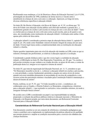 Reafirmando essas mudanças, a Lei de Diretrizes e Bases da Educação Nacional, Lei no 9.394,
promulgada em dezembro de 1996, estabelece de forma incisiva o vínculo entre o
atendimento às crianças de zero a seis anos e a educação. Aparecem, ao longo do texto,
diversas referências específicas à educação infantil.

No título III, Do Direito à Educação e do Dever de Educar, art. 4o, IV, se afirma que: "O
dever do Estado com educação escolar pública será efetivado mediante a garantia de (...)
atendimento gratuito em creches e pré-escolas às crianças de zero a seis anos de idade". Tanto
as creches para as crianças de zero a três anos como as pré-escolas, para as de quatro a seis
anos, são consideradas como instituições de educação infantil. A distinção entre ambas é feita
apenas pelo critério de faixa etária.

A educação infantil é considerada a primeira etapa da educação básica (título V, capítulo II,
seção II, art. 29), tendo como finalidade o desenvolvimento integral da criança até seis anos
de idade. O texto legal marca ainda a complementaridade entre as instituições de educação
infantil e a família.

Outras questões importantes para este nível de educação são tratadas na LDB, como as que se
referem à formação dos profissionais, as relativas à educação especial e à avaliação.

Considerando a grande distância entre o que diz o texto legal e a realidade da educação
infantil, a LDB dispõe no título IX, Das Disposições Transitórias, art. 89, que: "As creches e
pré-escolas existentes ou que venham a ser criadas deverão, no prazo de três anos, a contar da
publicação desta Lei, integrar-se ao respectivo sistema de ensino".

No título IV, que trata da organização da Educação Nacional, art. 11, V, considera-se que:
"Os Municípios incumbir-se-ão de: (...) oferecer a educação infantil em creches e pré-escolas,
e, com prioridade, o ensino fundamental, permitida a atuação em outros níveis de ensino
quando estiverem atendidas plenamente as necessidades de sua área de competência e com
recursos acima dos percentuais mínimos vinculados pela Constituição Federal à manutenção e
desenvolvimento do ensino".

Porém, reafirma, no art. 9o, IV, que: "A União incumbir-se-á de (...) estabelecer, em
colaboração com os Estados, o Distrito Federal e os Municípios, competências e diretrizes
para a educação infantil (...) que nortearão os currículos e seus conteúdos mínimos, de modo a
assegurar formação básica comum".

De acordo com a LDB e considerando seu papel e sua responsabilidade na indução,
proposição e avaliação das políticas públicas relativas à educação nacional, o Ministério da
Educação e do Desporto propõe, por meio deste documento, um Referencial Curricular
Nacional para a Educação Infantil.

  Características do Referencial Curricular Nacional para a Educação Infantil

Este documento constitui-se em um conjunto de referências e orientações pedagógicas que
visam a contribuir com a implantação ou implementação de práticas educativas de qualidade
que possam promover e ampliar as condições necessárias para o exercício da cidadania das
crianças brasileiras.
 