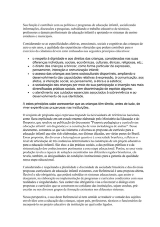 Sua função é contribuir com as políticas e programas de educação infantil, socializando
informações, discussões e pesquisas, subsidiando o trabalho educativo de técnicos,
professores e demais profissionais da educação infantil e apoiando os sistemas de ensino
estaduais e municipais.

Considerando-se as especificidades afetivas, emocionais, sociais e cognitivas das crianças de
zero a seis anos, a qualidade das experiências oferecidas que podem contribuir para o
exercício da cidadania devem estar embasadas nos seguintes princípios educativos:

   •   o respeito à dignidade e aos direitos das crianças, consideradas nas suas
       diferenças individuais, sociais, econômicas, culturais, étnicas, religiosas, etc.;
   •   o direito das crianças a brincar, como forma particular de expressão,
       pensamento, interação e comunicação infantil;
   •   o acesso das crianças aos bens socioculturais disponíveis, ampliando o
       desenvolvimento das capacidades relativas à expressão, à comunicação, aos
       afetos, à interação social, ao pensamento, à ética e à estética;
   •   a socialização das crianças por meio de sua participação e inserção nas mais
       diversificadas práticas sociais, sem discriminação de espécie alguma;
   •   o atendimento aos cuidados essenciais associados à sobrevivência e ao
       desenvolvimento de sua identidade.

A estes princípios cabe acrescentar que as crianças têm direito, antes de tudo, de
viver experiências prazerosas nas instituições.

O conjunto de propostas aqui expressas responde às necessidades de referências nacionais,
como ficou explicitado em um estudo recente elaborado pelo Ministério da Educação e do
Desporto, que resultou na publicação do documento "Proposta pedagógica e currículo em
educação infantil: um diagnóstico e a construção de uma metodologia de análise". Nesse
documento, constatou-se que são inúmeras e diversas as propostas de currículo para a
educação infantil que têm sido elaboradas, nas últimas décadas, em várias partes do Brasil.
Essas propostas, tão diversas e heterogêneas quanto o é a sociedade brasileira, refletem o
nível de articulação de três instâncias determinantes na construção de um projeto educativo
para a educação infantil. São elas: a das práticas sociais, a das políticas públicas e a da
sistematização dos conhecimentos pertinentes a essa etapa educacional. Porém, se essa vasta
produção revela a riqueza de soluções encontradas nas diferentes regiões brasileiras, ela
revela, também, as desigualdades de condições institucionais para a garantia da qualidade
nessa etapa educacional.

Considerando e respeitando a pluralidade e diversidade da sociedade brasileira e das diversas
propostas curriculares de educação infantil existentes, este Referencial é uma proposta aberta,
flexível e não obrigatória, que poderá subsidiar os sistemas educacionais, que assim o
desejarem, na elaboração ou implementação de programas e currículos condizentes com suas
realidades e singularidades. Seu caráter não obrigatório visa a favorecer o diálogo com
propostas e currículos que se constroem no cotidiano das instituições, sejam creches, pré-
escolas ou nos diversos grupos de formação existentes nos diferentes sistemas.

Nessa perspectiva, o uso deste Referencial só tem sentido se traduzir a vontade dos sujeitos
envolvidos com a educação das crianças, sejam pais, professores, técnicos e funcionários de
incorporá-lo no projeto educativo da instituição ao qual estão ligados.
 