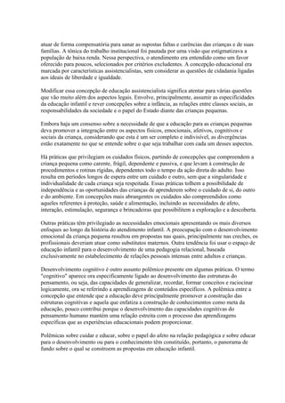 atuar de forma compensatória para sanar as supostas faltas e carências das crianças e de suas
famílias. A tônica do trabalho institucional foi pautada por uma visão que estigmatizava a
população de baixa renda. Nessa perspectiva, o atendimento era entendido como um favor
oferecido para poucos, selecionados por critérios excludentes. A concepção educacional era
marcada por características assistencialistas, sem considerar as questões de cidadania ligadas
aos ideais de liberdade e igualdade.

Modificar essa concepção de educação assistencialista significa atentar para várias questões
que vão muito além dos aspectos legais. Envolve, principalmente, assumir as especificidades
da educação infantil e rever concepções sobre a infância, as relações entre classes sociais, as
responsabilidades da sociedade e o papel do Estado diante das crianças pequenas.

Embora haja um consenso sobre a necessidade de que a educação para as crianças pequenas
deva promover a integração entre os aspectos físicos, emocionais, afetivos, cognitivos e
sociais da criança, considerando que esta é um ser completo e indivisível, as divergências
estão exatamente no que se entende sobre o que seja trabalhar com cada um desses aspectos.

Há práticas que privilegiam os cuidados físicos, partindo de concepções que compreendem a
criança pequena como carente, frágil, dependente e passiva, e que levam à construção de
procedimentos e rotinas rígidas, dependentes todo o tempo da ação direta do adulto. Isso
resulta em períodos longos de espera entre um cuidado e outro, sem que a singularidade e
individualidade de cada criança seja respeitada. Essas práticas tolhem a possibilidade de
independência e as oportunidades das crianças de aprenderem sobre o cuidado de si, do outro
e do ambiente. Em concepções mais abrangentes os cuidados são compreendidos como
aqueles referentes à proteção, saúde e alimentação, incluindo as necessidades de afeto,
interação, estimulação, segurança e brincadeiras que possibilitem a exploração e a descoberta.

Outras práticas têm privilegiado as necessidades emocionais apresentando os mais diversos
enfoques ao longo da história do atendimento infantil. A preocupação com o desenvolvimento
emocional da criança pequena resultou em propostas nas quais, principalmente nas creches, os
profissionais deveriam atuar como substitutos maternos. Outra tendência foi usar o espaço de
educação infantil para o desenvolvimento de uma pedagogia relacional, baseada
exclusivamente no estabelecimento de relações pessoais intensas entre adultos e crianças.

Desenvolvimento cognitivo é outro assunto polêmico presente em algumas práticas. O termo
"cognitivo" aparece ora especificamente ligado ao desenvolvimento das estruturas do
pensamento, ou seja, das capacidades de generalizar, recordar, formar conceitos e raciocinar
logicamente, ora se referindo a aprendizagens de conteúdos específicos. A polêmica entre a
concepção que entende que a educação deve principalmente promover a construção das
estruturas cognitivas e aquela que enfatiza a construção de conhecimentos como meta da
educação, pouco contribui porque o desenvolvimento das capacidades cognitivas do
pensamento humano mantém uma relação estreita com o processo das aprendizagens
específicas que as experiências educacionais podem proporcionar.

Polêmicas sobre cuidar e educar, sobre o papel do afeto na relação pedagógica e sobre educar
para o desenvolvimento ou para o conhecimento têm constituído, portanto, o panorama de
fundo sobre o qual se constroem as propostas em educação infantil.
 