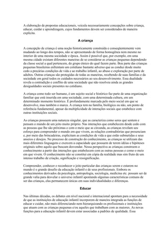 A elaboração de propostas educacionais, veicula necessariamente concepções sobre criança,
educar, cuidar e aprendizagem, cujos fundamentos devem ser considerados de maneira
explícita.

                                         A criança

A concepção de criança é uma noção historicamente construída e conseqüentemente vem
mudando ao longo dos tempos, não se apresentando de forma homogênea nem mesmo no
interior de uma mesma sociedade e época. Assim é possível que, por exemplo, em uma
mesma cidade existam diferentes maneiras de se considerar as crianças pequenas dependendo
da classe social a qual pertencem, do grupo étnico do qual fazem parte. Boa parte das crianças
pequenas brasileiras enfrentam um cotidiano bastante adverso que as conduz desde muito
cedo a precárias condições de vida e ao trabalho infantil, ao abuso e exploração por parte de
adultos. Outras crianças são protegidas de todas as maneiras, recebendo de suas famílias e da
sociedade em geral todos os cuidados necessários ao seu desenvolvimento. Essa dualidade
revela a contradição e conflito de uma sociedade que não resolveu ainda as grandes
desigualdades sociais presentes no cotidiano.

A criança como todo ser humano, é um sujeito social e histórico faz parte de uma organização
familiar que está inserida em uma sociedade, com uma determinada cultura, em um
determinado momento histórico. É profundamente marcada pelo meio social em que se
desenvolve, mas também o marca. A criança tem na família, biológica ou não, um ponto de
referência fundamental, apesar da multiplicidade de interações sociais que estabelece com
outras instituições sociais.

As crianças possuem uma natureza singular, que as caracteriza como seres que sentem e
pensam o mundo de um jeito muito próprio. Nas interações que estabelecem desde cedo com
as pessoas que lhe são próximas e com o meio que as circunda, as crianças revelam seu
esforço para compreender o mundo em que vivem, as relações contraditórias que presenciam
e, por meio das brincadeiras, explicitam as condições de vida a que estão submetidas e seus
anseios e desejos. No processo de construção do conhecimento, as crianças se utilizam das
mais diferentes linguagens e exercem a capacidade que possuem de terem idéias e hipóteses
originais sobre aquilo que buscam desvendar. Nessa perspectiva as crianças constroem o
conhecimento a partir das interações que estabelecem com as outras pessoas e como o meio
em que vivem. O conhecimento não se constitui em cópia da realidade mas sim fruto de um
intenso trabalho de criação, significação e ressignificação.

Compreender, conhecer e reconhecer o jeito particular das crianças serem e estarem no
mundo é o grande desafio da educação infantil e de seus profissionais. Embora os
conhecimentos derivados da psicologia, antropologia, sociologia, medicina etc. possam ser de
grande valia para desvelar o universo infantil apontando algumas características comuns de
ser das crianças, elas permanecem únicas em suas individualidades e diferenças.

                                          Educar

Nas últimas décadas, os debates em nível nacional e internacional apontam para a necessidade
de que as instituições de educação infantil incorporem de maneira integrada as funções de
educar e cuidar, não mais diferenciando nem hierarquizando os profissionais e instituições
que atuam com as crianças pequenas e/ou aqueles que trabalham com as maiores. As novas
funções para a educação infantil devem estar associadas a padrões de qualidade. Essa
 