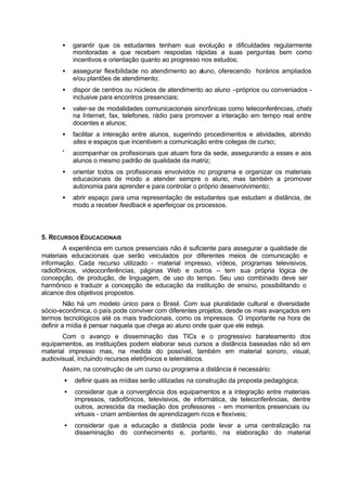 • garantir que os estudantes tenham sua evolução e dificuldades regularmente
monitoradas e que recebam respostas rápidas a suas perguntas bem como
incentivos e orientação quanto ao progresso nos estudos;
• assegurar flexibilidade no atendimento ao aluno, oferecendo horários ampliados
e/ou plantões de atendimento;
• dispor de centros ou núcleos de atendimento ao aluno –próprios ou conveniados -
inclusive para encontros presenciais;
• valer-se de modalidades comunicacionais sincrônicas como teleconferências, chats
na Internet, fax, telefones, rádio para promover a interação em tempo real entre
docentes e alunos;
• facilitar a interação entre alunos, sugerindo procedimentos e atividades, abrindo
sites e espaços que incentivem a comunicação entre colegas de curso;
•
acompanhar os profissionais que atuam fora da sede, assegurando a esses e aos
alunos o mesmo padrão de qualidade da matriz;
• orientar todos os profissionais envolvidos no programa e organizar os materiais
educacionais de modo a atender sempre o aluno, mas também a promover
autonomia para aprender e para controlar o próprio desenvolvimento;
• abrir espaço para uma representação de estudantes que estudam a distância, de
modo a receber feedback e aperfeiçoar os processos.
5. RECURSOS EDUCACIONAIS
A experiência em cursos presenciais não é suficiente para assegurar a qualidade de
materiais educacionais que serão veiculados por diferentes meios de comunicação e
informação. Cada recurso utilizado - material impresso, vídeos, programas televisivos,
radiofônicos, videoconferências, páginas Web e outros – tem sua própria lógica de
concepção, de produção, de linguagem, de uso do tempo. Seu uso combinado deve ser
harmônico e traduzir a concepção de educação da instituição de ensino, possibilitando o
alcance dos objetivos propostos.
Não há um modelo único para o Brasil. Com sua pluralidade cultural e diversidade
sócio-econômica, o país pode conviver com diferentes projetos, desde os mais avançados em
termos tecnológicos até os mais tradicionais, como os impressos. O importante na hora de
definir a mídia é pensar naquela que chega ao aluno onde quer que ele esteja.
Com o avanço e disseminação das TICs e o progressivo barateamento dos
equipamentos, as instituições podem elaborar seus cursos a distância baseadas não só em
material impresso mas, na medida do possível, também em material sonoro, visual,
audiovisual, incluindo recursos eletrônicos e telemáticos.
Assim, na construção de um curso ou programa a distância é necessário:
• definir quais as mídias serão utilizadas na construção da proposta pedagógica;
• considerar que a convergência dos equipamentos e a integração entre materiais
impressos, radiofônicos, televisivos, de informática, de teleconferências, dentre
outros, acrescida da mediação dos professores - em momentos presenciais ou
virtuais - criam ambientes de aprendizagem ricos e flexíveis;
• considerar que a educação a distância pode levar a uma centralização na
disseminação do conhecimento e, portanto, na elaboração do material
 