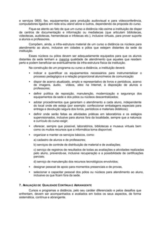 e serviços 0800, fax, equipamentos para produção audiovisual e para videoconferência,
computadores ligados em rede e/ou stand alone e outros, dependendo da proposta do curso.
Fique-se atento ao fato de que um curso a distância não exime a instituição de dispor
de centros de documentação e informação ou mediatecas (que articulam bibliotecas,
videotecas, audiotecas, hemerotecas e infotecas etc.), inclusive virtuais, para prover suporte
a alunos e professores.
Compõem, ainda, a infra-estrutura material de um curso a distância os núcleos para
atendimento ao aluno, inclusive em cidades e pólos que estejam distantes da sede da
instituição.
Esses núcleos ou pólos devem ser adequadamente equipados para que os alunos
distantes da sede tenham a mesma qualidade de atendimento que aqueles que residem
perto e podem beneficiar-se eventualmente da infra-estrutura física da instituição.
Na construção de um programa ou curso a distância, a instituição deverá:
• indicar e quantificar os equipamentos necessários para instrumentalizar o
processo pedagógico e a relação proporcional aluno/meios de comunicação
• dispor de acervo atualizado, amplo e representativo de livros e periódicos, acervo
de imagens, áudio, vídeos, sites na Internet, à disposição de alunos e
professores;
• definir política de reposição, manutenção, modernização e segurança dos
equipamentos da sede e dos pólos ou núcleos descentralizados;
• adotar procedimentos que garantam o atendimento a cada aluno, independente
do local onde ele esteja (por exemplo: confeccionar embalagens especiais para
entrega e devolução segura dos livros, periódicos e materiais didáticos);
• definir onde serão feitas as atividades práticas em laboratórios e os estágios
supervisionados, inclusive para alunos fora da localidade, sempre que a natureza
e currículo do curso exigir;
• oferecer, sempre que possível, laboratórios, bibliotecas e museus virtuais bem
como os muitos recursos que a informática torna disponível;
• organizar e manter os serviços básicos, como:
a) cadastro de alunos e de professores;
b) serviços de controle de distribuição de material e de avaliações;
c) serviço de registros de resultados de todas as avaliações e atividades realizadas
pelo aluno, prevendo-se, inclusive recuperação e a possibilidade de certificações
parciais;
d) serviço de manutenção dos recursos tecnológicos envolvidos;
• designar pessoal de apoio para momentos presenciais e de provas,
• selecionar e capacitar pessoal dos pólos ou núcleos para atendimento ao aluno,
inclusive os que ficam fora da sede.
7. AVALIAÇÃO DE QUALIDADE CONTÍNUA E ABRANGENTE
Cursos e programas a distância, pelo seu caráter diferenciado e pelos desafios que
enfrentam, devem ser acompanhados e avaliados em todos os seus aspectos, de forma
sistemática, contínua e abrangente.
 