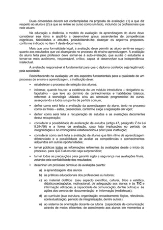 Duas dimensões devem ser contempladas na proposta de avaliação: (1) a que diz
respeito ao aluno e (2) a que se refere ao curso como um todo, incluindo os profissionais que
nele atuam.
Na educação a distância, o modelo de avaliação da aprendizagem do aluno deve
considerar seu ritmo e ajudá-lo a desenvolver graus ascendentes de competências
cognitivas, habilidades e atitudes, possibilitando-lhe alcançar os objetivos propostos,
conforme indicado no item 1 deste documento.
Mais que uma formalidade legal, a avaliação deve permitir ao aluno sentir-se seguro
quanto aos resultados que vai alcançando no processo de ensino-aprendizagem. A avaliação
do aluno feita pelo professor deve somar-se à auto-avaliação, que auxilia o estudante a
tornar-se mais autônomo, responsável, crítico, capaz de desenvolver sua independência
intelectual.
A avaliação responsável é fundamental para que o diploma conferido seja legitimado
pela sociedade.
Reconhecendo na avaliação um dos aspectos fundamentais para a qualidade de um
processo de ensino e aprendizagem, a instituição deve:
• estabelecer o processo de seleção dos alunos;
• informar, quando houver, a existência de um módulo introdutório – obrigatório ou
facultativo - que leve ao domínio de conhecimentos e habilidades básicos,
referente à tecnologia utilizada e/ou ao conteúdo programático do curso,
assegurando a todos um ponto de partida comum;
• definir como será feita a avaliação da aprendizagem do aluno, tanto no processo
como as finais – estas, presenciais, conforme exige a legislação em vigor;
• definir como será feita a recuperação de estudos e as avaliações decorrentes
dessa recuperação;
• considerar a possibilidade de aceleração de estudos (artigo 47, parágrafo 2º
da Lei
9.394/96) e a forma de avaliação, caso haja implicações no período de
integralização e no cronograma estabelecidos a priori pela instituição;
• considerar como será feita a avaliação de alunos que têm ritmo de aprendizagem
diferenciado e a possibilidade de avaliar as competências e conhecimentos
adquiridos em outras oportunidades;
• tornar públicas todas as informações referentes às avaliações desde o início do
processo, para que o aluno não seja surpreendido;
• tomar todas as precauções para garantir sigilo e segurança nas avaliações finais,
zelando pela confiabilidade dos resultados;
• desenhar um processo contínuo de avaliação quanto:
a) à aprendizagem dos alunos
b) às práticas educacionais dos professores ou tutores;
c) ao material didático (seu aspecto científico, cultural, ético e estético,
didático-pedagógico, motivacional, de adequação aos alunos e às TIC e
informação utilizadas, a capacidade de comunicação, dentre outros) e às
ações dos centros de documentação e informação (midiatecas);
d) ao currículo (sua estrutura, organização, encadeamento lógico, relevância,
contextualização, período de integralização, dentre outros);
e) ao sistema de orientação docente ou tutoria (capacidade de comunicação
através de meios eficientes; de atendimento aos alunos em momentos a
 