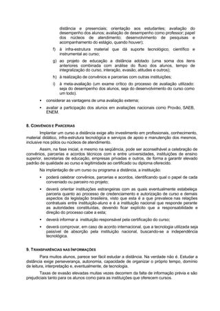 distância e presenciais; orientação aos estudantes; avaliação do
desempenho dos alunos; avaliação de desempenho como professor; papel
dos núcleos de atendimento; desenvolvimento de pesquisas e
acompanhamento do estágio, quando houver);
f) à infra-estrutura material que dá suporte tecnológico, científico e
instrumental ao curso;
g) ao projeto de educação a distância adotado (uma soma dos itens
anteriores combinada com análise do fluxo dos alunos, tempo de
integralização do curso, interação, evasão, atitudes e outros);
h) à realização de convênios e parcerias com outras instituições;
i) à meta-avaliação (um exame crítico do processo de avaliação utilizado:
seja do desempenho dos alunos, seja do desenvolvimento do curso como
um todo).
• considerar as vantagens de uma avaliação externa;
• avaliar a participação dos alunos em avaliações nacionais como Provão, SAEB,
ENEM.
8. CONVÊNIOS E PARCERIAS
Implantar um curso a distância exige alto investimento em profissionais, conhecimento,
material didático, infra-estrutura tecnológica e serviços de apoio e manutenção dos mesmos,
inclusive nos pólos ou núcleos de atendimento.
Assim, na fase inicial, e mesmo na seqüência, pode ser aconselhável a celebração de
convênios, parcerias e acordos técnicos com e entre universidades, instituições de ensino
superior, secretarias de educação, empresas privadas e outros, de forma a garantir elevado
padrão de qualidade ao curso e legitimidade ao certificado ou diploma oferecido.
Na implantação de um curso ou programa a distância, a instituição:
• poderá celebrar convênios, parcerias e acordos, identificando qual o papel de cada
conveniado ou parceiro no projeto;
• deverá orientar instituições estrangeiras com as quais eventualmente estabeleça
parceria quanto ao processo de credenciamento e autorização de curso e demais
aspectos da legislação brasileira, visto que esta é a que prevalece nas relações
contratuais entre instituição-aluno e é a instituição nacional que responde perante
as autoridades constituídas, devendo ficar explícito que a responsabilidade e
direção do processo cabe a esta;
• deverá informar a instituição responsável pela certificação do curso;
• deverá comprovar, em caso de acordo internacional, que a tecnologia utilizada seja
passível de absorção pela instituição nacional, buscando-se a independência
tecnológica.
9. TRANSPARÊNCIAS NAS INFORMAÇÕES
Para muitos alunos, parece ser fácil estudar a distância. Na verdade não é. Estudar a
distância exige perseverança, autonomia, capacidade de organizar o próprio tempo, domínio
de leitura, interpretação e, eventualmente, de tecnologia.
Taxas de evasão elevadas muitas vezes decorrem da falta de informação prévia e são
prejudiciais tanto para os alunos como para as instituições que oferecem cursos.
 