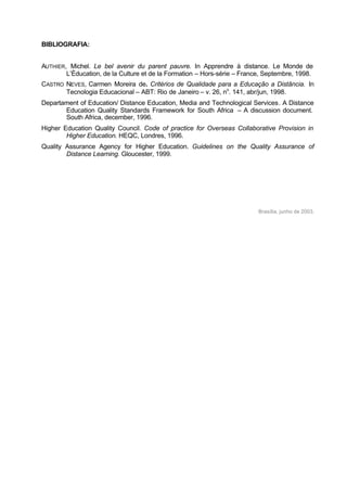 BIBLIOGRAFIA:
AUTHIER, Michel. Le bel avenir du parent pauvre. In Apprendre à distance. Le Monde de
L’Éducation, de la Culture et de la Formation – Hors-série – France, Septembre, 1998.
CASTRO NEVES, Carmen Moreira de. Critérios de Qualidade para a Educação a Distância. In
Tecnologia Educacional – ABT: Rio de Janeiro – v. 26, no
. 141, abr/jun, 1998.
Departament of Education/ Distance Education, Media and Technological Services. A Distance
Education Quality Standards Framework for South Africa – A discussion document.
South Africa, december, 1996.
Higher Education Quality Council. Code of practice for Overseas Collaborative Provision in
Higher Education. HEQC, Londres, 1996.
Quality Assurance Agency for Higher Education. Guidelines on the Quality Assurance of
Distance Learning. Gloucester, 1999.
Brasília, junho de 2003.
 