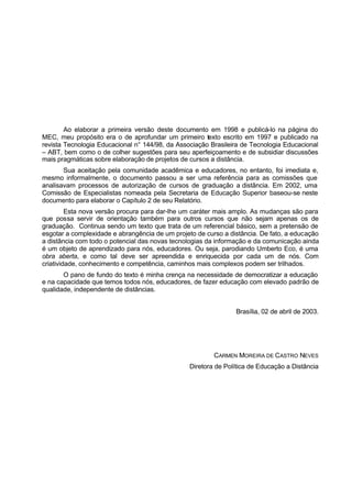 Ao elaborar a primeira versão deste documento em 1998 e publicá-lo na página do
MEC, meu propósito era o de aprofundar um primeiro texto escrito em 1997 e publicado na
revista Tecnologia Educacional n° 144/98, da Associação Brasileira de Tecnologia Educacional
– ABT, bem como o de colher sugestões para seu aperfeiçoamento e de subsidiar discussões
mais pragmáticas sobre elaboração de projetos de cursos a distância.
Sua aceitação pela comunidade acadêmica e educadores, no entanto, foi imediata e,
mesmo informalmente, o documento passou a ser uma referência para as comissões que
analisavam processos de autorização de cursos de graduação a distância. Em 2002, uma
Comissão de Especialistas nomeada pela Secretaria de Educação Superior baseou-se neste
documento para elaborar o Capítulo 2 de seu Relatório.
Esta nova versão procura para dar-lhe um caráter mais amplo. As mudanças são para
que possa servir de orientação também para outros cursos que não sejam apenas os de
graduação. Continua sendo um texto que trata de um referencial básico, sem a pretensão de
esgotar a complexidade e abrangência de um projeto de curso a distância. De fato, a educação
a distância com todo o potencial das novas tecnologias da informação e da comunicação ainda
é um objeto de aprendizado para nós, educadores. Ou seja, parodiando Umberto Eco, é uma
obra aberta, e como tal deve ser apreendida e enriquecida por cada um de nós. Com
criatividade, conhecimento e competência, caminhos mais complexos podem ser trilhados.
O pano de fundo do texto é minha crença na necessidade de democratizar a educação
e na capacidade que temos todos nós, educadores, de fazer educação com elevado padrão de
qualidade, independente de distâncias.
Brasília, 02 de abril de 2003.
CARMEN MOREIRA DE CASTRO NEVES
Diretora de Política de Educação a Distância
 