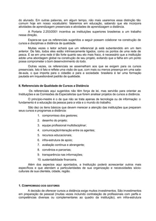 do alunado. Em outras palavras, em algum tempo, não mais usaremos essa distinção tão
comum hoje em nosso vocabulário: falaremos em educação, sabendo que ela incorpora
atividades de aprendizagem presenciais e atividades de aprendizagem a distância.
A Portaria 2.253/2001 incentiva as instituições superiores brasileiras a um trabalho
nessa direção.
Espera-se que os referenciais sugeridos a seguir possam colaborar na construção de
cursos e disciplinas a distância de qualidade.
Muitas vezes o leitor achará que um referencial já está subentendido em um item
anterior. De fato, todos eles estão intrinsecamente ligados, como os pontos de uma rede de
pesca. E se em uma rede é tão forte quanto seu elo mais fraco, é necessário que a instituição
adote uma abordagem global na construção de seu projeto, evitando que a falha em um ponto
possa comprometer o bom desenvolvimento do todo.
Outras vezes, os referenciais se assemelham aos que se exigem para os cursos
presenciais. Isto é fato e reflete uma visão de que, com mais ou menos presença em uma sala-
de-aula, o que importa para o cidadão e para a sociedade brasileira é ter uma formação
pautada em inquestionável padrão de qualidade.
II. Referenciais de Qualidade de Cursos a Distância
Os referenciais aqui sugeridos não têm força de lei, mas servirão para orientar as
Instituições e as Comissões de Especialistas que forem analisar projetos de cursos a distância.
O princípio-mestre é o de que não se trata apenas de tecnologia ou de informação: o
fundamento é a educação da pessoa para a vida e o mundo do trabalho.
São dez os itens básicos que devem merecer a atenção das instituições que preparam
seus cursos e programas a distância:
1. compromisso dos gestores;
2. desenho do projeto;
3. equipe profissional multidisciplinar;
4. comunicação/interação entre os agentes;
5. recursos educacionais;
6. infra-estrutura de apoio;
7. avaliação contínua e abrangente;
8. convênios e parcerias;
9. transparência nas informações;
10. sustentabilidade financeira.
Além dos aspectos aqui apontados, a Instituição poderá acrescentar outros mais
específicos e que atendam a particularidades de sua organização e necessidades sócio-
culturais de sua clientela, cidade, região.
1. COMPROMISSO DOS GESTORES
A decisão de oferecer cursos a distância exige muitos investimentos. São investimentos
em preparação de pessoal (muitas vezes incluindo contratação de profissionais com perfis e
competências diversas ou complementares ao quadro da instituição), em infra-estrutura
 