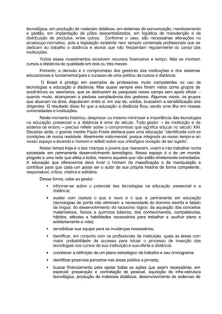 tecnológica, em produção de materiais didáticos, em sistemas de comunicação, monitoramento
e gestão, em implantação de pólos descentralizados, em logística de manutenção e de
distribuição de produtos, entre outros. Conforme o caso, são necessárias alterações no
arcabouço normativo, pois a legislação existente nem sempre contempla profissionais que se
dedicam ao trabalho a distância e alunos que não freqüentam regularmente os campi das
instituições.
Todos esses investimentos envolvem recursos financeiros e tempo. Não se montam
cursos a distância de qualidade em dois ou três meses.
Portanto, a decisão e o compromisso dos gestores das instituições e dos sistemas
educacionais é fundamental para o sucesso de uma política de cursos a distância.
O Brasil é pródigo em exemplos de professores muito competentes no uso de
tecnologias e educação a distância. Mas quase sempre eles foram vistos como grupos de
excêntricos ou visionários, que se dedicaram às pesquisas nesse campo sem apoio oficial –
quando muito, alcançavam a piedosa complacência dos gestores. Algumas vezes, os grupos
que atuavam na área, disputavam entre si, em vez de, unidos, buscarem a sensibilização dos
dirigentes. O resultado disso foi que a educação a distância ficou sendo uma ilha em nossas
universidades e instituições.
Neste momento histórico, desprezar ou mesmo minimizar a importância das tecnologias
na educação presencial e a distância é errar de século. Todo gestor – de instituição e de
sistema de ensino – precisa refletir sobre o compromisso que significa educar no século XXI.
Décadas atrás, o grande mestre Paulo Freire alertava para uma educação “identificada com as
condições de nossa realidade. Realmente instrumental, porque integrada ao nosso tempo e ao
nosso espaço e levando o homem a refletir sobre sua ontológica vocação de ser sujeito”.
Nosso tempo hoje é o das crianças e jovens que nasceram, vivem e irão trabalhar numa
sociedade em permanente desenvolvimento tecnológico. Nosso espaço é o de um mundo
plugado a uma rede que afeta a todos, mesmo àqueles que não estão diretamente conectados.
A educação que oferecemos deve livrar o homem da massificação e da manipulação e
contribuir para que cada um possa ser o autor de sua própria história de forma competente,
responsável, crítica, criativa e solidária.
Dessa forma, cabe ao gestor:
• informar-se sobre o potencial das tecnologias na educação presencial e a
distância;
• avaliar com clareza o que é novo e o que é permanente em educação
(tecnologias de ponta não eliminam a necessidade do domínio escrito e falado
da língua; do desenvolvimento do raciocínio lógico; da aquisição dos conceitos
matemáticos, físicos e químicos básicos; dos conhecimentos, competências,
hábitos, atitudes e habilidades necessários para trabalhar e usufruir plena e
solidariamente a vida);
• sensibilizar sua equipe para as mudanças necessárias;
• identificar, em conjunto com os profissionais da instituição, quais as áreas com
maior probabilidade de sucesso para iniciar o processo de inserção das
tecnologias nos cursos de sua instituição e sua oferta a distância;
• coordenar a definição de um plano estratégico de trabalho e seu cronograma;
• identificar possíveis parceiros nas áreas pública e privada;
• buscar financiamento para apoiar todas as ações que sejam necessárias, em
especial: preparação e contratação de pessoal, aquisição de infra-estrutura
tecnológica, produção de materiais didáticos, desenvolvimento de sistemas de
 