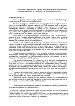 comunicação, monitoramento e gestão, implantação de pólos descentralizados,
preparação da logística de manutenção e de distribuição de produtos.
2. DESENHO DO PROJETO
Para começo de conversa, educação a distância não é sinônimo de redução de tempo
de integralização de currículos, cursos e programas.
Um curso ou programa a distância inserido nos propósitos da educação escolar1
do
país, com ela entrelaça seus objetivos, conteúdos, currículos, estudos e reflexões. Portanto,
deve oferecer ao aluno referenciais teórico-práticos que colaborem na aquisição de
competências cognitivas, habilidades e atitudes e que promovam o seu pleno
desenvolvimento como pessoa, o exercício da cidadania e a qualificação para o trabalho. Ou
seja, precisa estar integrado às políticas, diretrizes, parâmetros e padrões de qualidade
definidos para cada nível educacional e para o curso específico.
Dessa maneira, se a carga horária para um determinado curso é de 3.000 horas, o
desenho do curso a distância deve equivaler a essa carga horária. Cabe ao aluno, em função
de sua experiência e conhecimentos prévios, encurtar o tempo de estudos. Sua chance de
aprender não pode ser cortada a priori pela instituição.
Quando se fala em flexibilidade da educação a distância, não se quer dizer eliminar
objetivos, conteúdos, experimentações, avaliações. Flexibilidade em educação a distância diz
respeito ao ritmo e condições do aluno para aprender tudo o que se vai exigir dele por ter
completado aquele curso, disciplina ou nível de ensino. Obviamente, a instituição tem que
estar preparada para esse conceito de flexibilidade que vai exigir dela grande maleabilidade
para responder a diferentes ritmos.
Programas, cursos, disciplinas ou mesmo conteúdos oferecidos a distância exigem
administração, desenho, lógica, linguagem, acompanhamento, avaliação, recursos técnicos,
tecnológicos e pedagógicos, que não são mera transposição do presencial. Ou seja, a
educação a distância tem sua identidade própria.
Uma referência fundamental é a natureza do curso aliada às características da
clientela. De fato, o uso das novas tecnologias da informação e das comunicações pode
tornar mais fácil e eficaz a superação das distâncias, mais intensa e efetiva a interação
professor-aluno, mais educativo o processo de ensino-aprendizagem, mais verdadeira e veloz
a conquista de autonomia pelo aluno. Nem sempre, porém, será possível sua utilização,
dadas as possibilidades de acesso da clientela (alunos sem linhas telefônicas, computadores
etc...)2
.
Programas a distância podem, portanto, apresentar diferentes desenhos e múltiplas
combinações de linguagens e recursos educacionais e tecnológicos, respeitando sempre o
fato de que não podem abrir mão da qualidade em todo o processo.
certificado ou diploma recebido por um curso feito a distância deve ter o mesmo valor
que um realizado de forma presencial. A educação a distância, portanto, não é sinônimo de
curso supletivo de ensino fundamental ou médio a distância.
Tendo em vista as considerações anteriores, uma instituição que deseje ofertar cursos
ou programas a distância com qualidade deverá:
1
De acordo com o artigo da Lei de Diretrizes e Bases da Educação Nacional, educação escolar abrange
a educação básica (infantil, fundamental e média) e a superior.
2
Material televisivo, por exemplo, não representa um problema para a quase totalidade dos alunos
brasileiros, visto que, segundo o IBGE, 87,7% das casas brasileiras têm aparelho de televisão. O
percentual, entretanto, não se estende a aparelhos de videocassete.
 