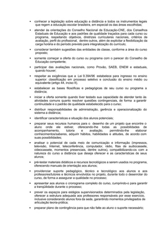 • conhecer a legislação sobre educação a distância e todos os instrumentos legais
que regem a educação escolar brasileira, em especial os das áreas escolhidas;
• atender às orientações do Conselho Nacional de Educação-CNE, dos Conselhos
Estaduais de Educação e aos padrões de qualidade traçados para cada curso ou
programa, respeitando objetivos, diretrizes curriculares nacionais, critérios de
avaliação, perfil do profissional, dentre outros, além de explicitar a flexibilização da
carga horária e do período previsto para integralização do currículo;
• considerar também sugestões das entidades de classe, conforme a área do curso
proposto;
• somente começar a oferta do curso ou programa com o parecer do Conselho de
Educação competente;
• participar das avaliações nacionais, como Provão, SAEB, ENEM e estaduais,
quando houver;
• respeitar as exigências que a Lei 9.394/96 estabelece para ingresso no ensino
superior: classificação em processo seletivo e conclusão do ensino médio ou
equivalente (artigo 44, inciso II).
• estabelecer as bases filosóficas e pedagógicas de seu curso ou programa a
distância;
• iniciar a oferta somente quando tiver testado sua capacidade de atender tanto às
atividades comuns quanto resolver questões contingenciais, de forma a garantir
continuidade e o padrão de qualidade estabelecido para o curso;
• distribuir responsabilidades de administração, gerência e operacionalização do
sistema a distância;
• identificar características e situação dos alunos potenciais;
• preparar seus recursos humanos para o desenho de um projeto que encontre o
aluno onde ele estiver, oferecendo-lhe todas as possibilidades de
acompanhamento, tutoria e avaliação, permitindo-lhe elaborar
conhecimentos/saberes, adquirir hábitos, habilidades e atitudes, de acordo com
suas possibilidades;
• analisar o potencial de cada meio de comunicação e informação (impressos,
televisão, Internet, teleconferência, computador, rádio, fitas de audiocassete,
videocassete, momentos presenciais, dentre outros), compatibilizando-os com a
natureza do curso a distância que deseja oferecer e as características de seus
alunos;
• pré-testar materiais didáticos e recursos tecnológicos a serem usados no programa,
oferecendo manuais de orientação aos alunos;
• providenciar suporte pedagógico, técnico e tecnológico aos alunos e aos
professores/tutores e técnicos envolvidos no projeto, durante todo o desenrolar do
curso, de forma a assegurar a qualidade no processo;
• apresentar aos alunos o cronograma completo do curso, cumprindo-o para garantir
a tranqüilidade durante o processo;
• prever os espaços para estágios supervisionados determinados pela legislação,
oferecer a estrutura adequada aos professores responsáveis por esse exercício,
inclusive considerando alunos fora da sede, garantindo momentos privilegiados de
articulação teoria-prática;
• preparar plano de contingência para que não falte ao aluno o suporte necessário;
 