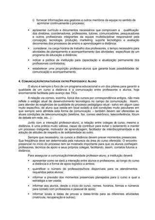 i) fornecer informações aos gestores e outros membros da equipe no sentido de
aprimorar continuamente o processo;
• apresentar currículo e documentos necessários que comprovem a qualificação
dos diretores, coordenadores, professores, tutores, comunicadores, pesquisadores
e outros profissionais integrantes da equipe multidisciplinar responsável pela
concepção, tecnologia, produção, marketing, suporte tecnológico e avaliação
decorrentes dos processos de ensino e aprendizagem a distância;
• considerar, na carga horária de trabalho dos professores, o tempo necessário para
atividades de planejamento e acompanhamento das atividades específicas de um
programa de educação a distância;
• indicar a política da instituição para capacitação e atualização permanente dos
profissionais contratados;
• estabelecer uma proporção professor-alunos que garanta boas possibilidades de
comunicação e acompanhamento.
4. COMUNICAÇÃO/INTERATIVIDADE ENTRE PROFESSOR E ALUNO
O aluno é sempre o foco de um programa educacional e um dos pilares para garantir a
qualidade de um curso a distância é a comunicação entre professores e alunos, hoje
enormemente facilitada pelo avanço das TICs.
A relação via correio, sozinha, típica dos cursos por correspondência antigos, não mais
reflete o estágio atual de desenvolvimento tecnológico no campo da comunicação. Assim,
para atender às exigências de qualidade do processo pedagógico atual - salvo em algum caso
muito específico, de aluno que resida em local isolado e sob condições muito peculiares em
que sempre será admitida esta forma de comunicação – também devem ser oferecidas as
atuais condições de telecomunicação (telefone, fax, correio eletrônico, teleconferência, fórum
de debate em rede, etc...) .
Junto com a interação professor-aluno, a relação entre colegas de curso, mesmo a
distância, é uma prática muito valiosa, capaz de contribuir para evitar o isolamento e manter
um processo instigante, motivador de aprendizagem, facilitador de interdisciplinaridade e de
adoção de atitudes de respeito e de solidariedade ao outro.
Sempre que necessário, os cursos a distância devem prever momentos presenciais.
Sua freqüência deve ser determinada pela natureza da área do curso oferecido. O encontro
presencial no início do processo tem se mostrado importante para que os alunos conheçam
professores, técnicos de apoio e seus próprios colegas, facilitando, assim, contatos futuros a
distância.
Para assegurar a comunicação/interatividade professor-aluno, a instituição deverá:
• apresentar como se dará a interação entre alunos e professores, ao longo do curso
a distância e a forma de apoio logístico a ambos;
• quantificar o número de professores/hora disponíveis para os atendimentos
requeridos pelos alunos;
• informar a previsão dos momentos presenciais planejados para o curso e qual a
estratégia a ser usada;
• informar aos alunos, desde o início do curso, nomes, horários, formas e números
para contato com professores e pessoal de apoio;
• informar locais e datas de provas e datas-limite para as diferentes atividades
(matrícula, recuperação e outras);
 