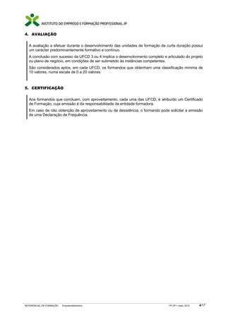 4. AVALIAÇÃO

  A avaliação a efetuar durante o desenvolvimento das unidades de formação de curta duração possui
  um carácter predominantemente formativo e contínuo.
  A conclusão com sucesso da UFCD 3 ou 4 implica o desenvolvimento completo e articulado do projeto
  ou plano de negócio, em condições de ser submetido às instâncias competentes.
  São considerados aptos, em cada UFCD, os formandos que obtenham uma classificação mínima de
  10 valores, numa escala de 0 a 20 valores.



5. CERTIFICAÇÃO

  Aos formandos que concluam, com aproveitamento, cada uma das UFCD, é atribuído um Certificado
  de Formação, cuja emissão é da responsabilidade da entidade formadora.
  Em caso de não obtenção de aproveitamento ou de desistência, o formando pode solicitar a emissão
  de uma Declaração de Frequência.




REFERENCIAL DE FORMAÇÃO   Empreendedorismo                                      FP-OF   maio 2012   4/17
 