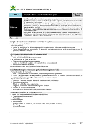 Carga horária
     UFCD 2               Inovação, ideias e oportunidades de negócio
                                                                                                         50 horas

                     •    Identificar os desafios e problemas como oportunidades.
                     •    Identificar ideias inovadoras de criação de pequenos negócios, reconhecendo as necessidades
                          do público-alvo e do mercado.
                     •    Descrever, analisar e avaliar uma ideia de negócio capaz de satisfazer necessidades.
                     •    Reconhecer e aplicar as diferentes formas de recolha de informação necessária à criação e
Objetivos                 orientação de um negócio.
                     •    Reconhecer a viabilidade de uma proposta de negócio, identificando os diferentes fatores de
                          sucesso e insucesso.
                     •    Reconhecer as características de um negócio e as atividades inerentes à sua prossecução.
                     •    Identificar os financiamentos, apoios e incentivos ao desenvolvimento de um negócio, em
                          função da sua natureza e plano operacional.
Conteúdos

 Criação e desenvolvimento de ideias/oportunidades de negócio
• Noção de negócio sustentável
• Sociedade/mercado
  − Formas de identificação de necessidades de produtos/serviços para potenciais clientes/consumidores
  − Formas de satisfação de necessidades de potenciais clientes/consumidores, tendo presente as normas de
     qualidade, ambiente e inovação

 Sistematização, análise e avaliação de ideias de negócio
• Conceito básico de negócio
  − Como resposta às necessidades da sociedade
• Das oportunidades às ideias de negócio
  − Estudo e análise de bancos/bolsas de ideias
  − Análise de uma ideia de negócio - potenciais clientes e mercado (target)
  − Descrição de uma ideia de negócio
• Noção de oportunidade relacionada com o serviço a clientes


 Recolha de informação sobre ideias e oportunidades de negócio/mercado
• Formas de recolha de informação
  − Direta – junto de clientes, da concorrência, de eventuais parceiros ou promotores
  − Indireta – através de associações ou serviços especializados - públicos ou privados, com recurso a estudos de
     mercado/viabilidade e informação disponível on-line ou noutros suportes
• Tipo de informação a recolher
  − O negócio, o mercado (nacional, europeu e internacional) e a concorrência
  − Os produtos ou serviços
  − O local, as instalações e os equipamentos
  − A logística – transporte, armazenamento e gestão de stocks
  − Os meios de promoção e os clientes
  − O financiamento, os custos, as vendas, os lucros e os impostos


  Análise de experiências de criação de negócios
• Contacto com diferentes experiências de empreendedorismo
   − Por sector de atividade/mercado
   − Por negócio
• Modelos de negócio
   − Benchmarking
   − Criação/inovação de produto/serviço, conceito, marca e segmentação de clientes
   − Franchising
   − Outras modalidades




REFERENCIAL DE FORMAÇÃO     Empreendedorismo                                                  FP-OF   maio 2012   6/17
 