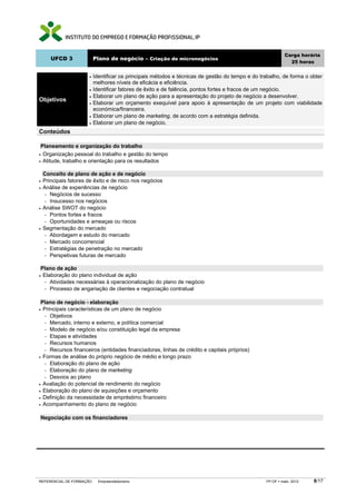 Carga horária
       UFCD 3              Plano de negócio – Criação de micronegócios
                                                                                                             25 horas


                       •   Identificar os principais métodos e técnicas de gestão do tempo e do trabalho, de forma o obter
                           melhores níveis de eficácia e eficiência.
                       •   Identificar fatores de êxito e de falência, pontos fortes e fracos de um negócio.
                       •   Elaborar um plano de ação para a apresentação do projeto de negócio a desenvolver.
Objetivos
                       •   Elaborar um orçamento exequível para apoio à apresentação de um projeto com viabilidade
                           económica/financeira.
                       •   Elaborar um plano de marketing, de acordo com a estratégia definida.
                       •   Elaborar um plano de negócio.
Conteúdos

 Planeamento e organização do trabalho
• Organização pessoal do trabalho e gestão do tempo
• Atitude, trabalho e orientação para os resultados


    Conceito de plano de ação e de negócio
•   Principais fatores de êxito e de risco nos negócios
•   Análise de experiências de negócio
    − Negócios de sucesso
    − Insucesso nos negócios
•   Análise SWOT do negócio
    − Pontos fortes e fracos
    − Oportunidades e ameaças ou riscos
•   Segmentação do mercado
    − Abordagem e estudo do mercado
    − Mercado concorrencial
    − Estratégias de penetração no mercado
    − Perspetivas futuras de mercado


Plano de ação
•Elaboração do plano individual de ação
 − Atividades necessárias à operacionalização do plano de negócio
 − Processo de angariação de clientes e negociação contratual


 Plano de negócio - elaboração
• Principais características de um plano de negócio
  − Objetivos
  − Mercado, interno e externo, e política comercial
  − Modelo de negócio e/ou constituição legal da empresa
  − Etapas e atividades
  − Recursos humanos
  − Recursos financeiros (entidades financiadoras, linhas de crédito e capitais próprios)
• Formas de análise do próprio negócio de médio e longo prazo
  − Elaboração do plano de ação
  − Elaboração do plano de marketing
  − Desvios ao plano
• Avaliação do potencial de rendimento do negócio
• Elaboração do plano de aquisições e orçamento
• Definição da necessidade de empréstimo financeiro
• Acompanhamento do plano de negócio


Negociação com os financiadores




REFERENCIAL DE FORMAÇÃO      Empreendedorismo                                                     FP-OF   maio 2012   8/17
 