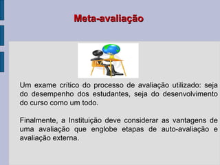Um exame crítico do processo de avaliação utilizado: seja do desempenho dos estudantes, seja do desenvolvimento do curso como um todo. Finalmente, a Instituição deve considerar as vantagens de uma avaliação que englobe etapas de auto-avaliação e avaliação externa. Meta-avaliação 