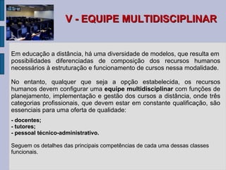 V - EQUIPE MULTIDISCIPLINAR Em educação a distância, há uma diversidade de modelos, que resulta em possibilidades diferenciadas de composição dos recursos humanos necessários à estruturação e funcionamento de cursos nessa modalidade. No entanto, qualquer que seja a opção estabelecida, os recursos humanos devem configurar uma  equipe multidisciplinar  com funções de planejamento, implementação e gestão dos cursos a distância, onde três categorias profissionais, que devem estar em constante qualificação, são essenciais para uma oferta de qualidade: -  docentes; -  tutores; -  pessoal técnico-administrativo. Seguem os detalhes das principais competências de cada uma dessas classes funcionais. 