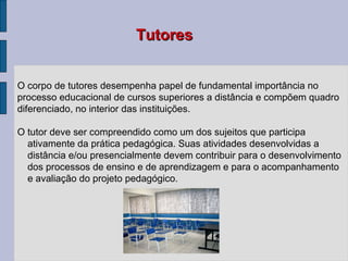 O corpo de tutores desempenha papel de fundamental importância no processo educacional de cursos superiores a distância e compõem quadro diferenciado, no interior das instituições.  O tutor deve ser compreendido como um dos sujeitos que participa ativamente da prática pedagógica. Suas atividades desenvolvidas a distância e/ou presencialmente devem contribuir para o desenvolvimento dos processos de ensino e de aprendizagem e para o acompanhamento e avaliação do projeto pedagógico. Tutores 