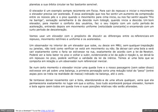 pdfcrowd.comPRO version Are you a developer? Try out the HTML to PDF API
planetas a sua órbita circular se faz bastante sensível.
O elevador é um exemplo sempre recorrente em física. Para sair do repouso e iniciar o movimento
o elevador precisa ser acelerado. É essa aceleração que nos faz sentir um aumento da compressão
entre os nossos pés e o piso quando o movimento para cima inicia, ou nos faz sentir aquele "frio
na barriga", sensação semelhante à da descida num tobogã, quando inicia a descida. Um bom
elevador, para manter o conforto dos usuários, faz o seu trajeto com um curto período de
aceleração, entrando depois em movimento uniforme (velocidade constante) e encerrando com um
curto período de desceleração.
Vamos usar um elevador com o propósito de discutir as diferenças entre os referenciais em
repouso, movimento retilíneo e uniforme e os acelerados.
Um observador no interior de um elevador que sobe, ou desce em MRU, sem qualquer trepidação
ou janelas, não terá como verificar se está em movimento ou não. Se deixar cair uma bola a verá
cair exatamente como o faria se estivesse na rua, exatamente de acordo com a lei de Newton.
Poderá ver a bola bater no piso e voltar a subir, evidenciando a lei da ação e reação e, se deixá-la
em repouso no piso, poderá verificar a validade da lei da inércia. Temos aí uma bola que se
comporta em relação a um observador num referencial inercial.
Se num certo momento o elevador iniciar uma queda livre e o nosso passageiro (sem saber disso)
estivesse em pé sobre uma balança, a primeira percepção seria uma redução total do "peso" (entre
aspas pois se trata na realidade de massa) indicado na balança, até o zero.
Se tentasse deixar novamente cair a bola, abandonando-a de uma altura qualquer, veria que ela
permaneceria exatamente no lugar em que a soltou. Isso tudo acontecerá porque elevador, homem
e bola agora caem todos em queda livre e suas posições relativas não serão alteradas.
 