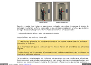 pdfcrowd.comPRO version Are you a developer? Try out the HTML to PDF API
Durante a queda livre, todas as experiências realizadas num plano transversal à direção da
aceleração resultariam conforme o esperado. As experiências realizadas em um plano que contenha
a direção da aceleração apresentarão resultados discordantes com os esperados.
O elevador acelerado já não é mais um referencial inercial.
As conclusões a que podemos chegar são:
1) a escolha do referencial é a primeira providência a ser tomada para se tratar um fenômeno
cinemático ou dinâmico.
2) os referenciais em que se verifiquem as tres leis de Newton em covariância são referenciais
seguros.
3) esses últimos são os chamados referenciais inerciais e são aqueles que estejam em repouso, ou
movimento retilíneo e uniforme.
Os aristotélicos, sistematizados por Ptolomeu, não se deram conta da existência de referenciais,
Copérnico propôs uma solução matematicamente mais simples dos movimentos dos planetas, sem
perceber que isso significava um mudança de referencial. A física moderna que começa a elaborar o
 