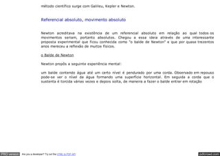 pdfcrowd.comPRO version Are you a developer? Try out the HTML to PDF API
método científico surge com Galileu, Kepler e Newton.
Referencial absoluto, movimento absoluto
Newton acreditava na existência de um referencial absoluto em relação ao qual todos os
movimentos seriam, portanto absolutos. Chegou a essa ideia através de uma interessante
proposta experimental que ficou conhecida como "o balde de Newton" e que por quase trezentos
anos mereceu a reflexão de muitos físicos.
o Balde de Newton
Newton propôs a seguinte experiência mental:
um balde contendo água até um certo nível é pendurado por uma corda. Observado em repouso
pode-se ver o nível da água formando uma superfície horizontal. Em seguida a corda que o
sustenta é torcida várias vezes e depois solta, de maneira a fazer o balde entrar em rotação
 
