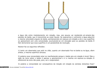 pdfcrowd.comPRO version Are you a developer? Try out the HTML to PDF API
a água não entra imediatamente em rotação, mas, aos poucos vai recebendo um arraste das
paredes do balde, que é transmitido ao corpo líquido. Se esperarmos o suficiente a água adquirirá
a mesma velocidade angular do balde, permanecendo em repouso em relação a ele e sua superfície
se apresentará com uma concavidade, acumulando-se em elevação para as paredes do balde. É
fácil demonstrar que essa superfície é um parabolóide de revolução.
Newton faz as seguintes reflexões:
1) tanto um observador que está no chão, quanto um observador fixo no balde ou na água, vêem
ambos, a mesma superfície côncava.
2) poderia essa concavidade estar se manifestando porque o balde gira em relação à terra? Mas a
ação da terra sobre o balde é apenas a gravitacional e é a mesma em repouso ou rotação. O
referencial da terra não pode, pois, ser o responsável.
3) poderia a concavidade ser consequência da rotação em relação às estrelas distantes fixas?
 