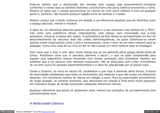 pdfcrowd.comPRO version Are you a developer? Try out the HTML to PDF API
Pode-se admitir que a distribuição das estrelas pelo espaço seja razoavelmente isotrópica
(uniforme) e nesse caso as estrelas distantes constituiriam uma casca esférica envolvendo a Terra.
Newton já sabia que o campo gravitacional no interior de uma casca esférica é nulo em qualquer
ponto e, portanto, não haveria qualquer ligação entre as estrelas e o balde.
Newton conclui que o balde rotaciona em relação a um referencial absoluto que ele identifica como
o espaço absoluto, imóvel e imutável.
A ideia de um referencial absoluto persistiu por séculos e o seu elemento mais famoso foi o "Éter",
tido como uma substância tênue, imperceptível, sem massa, sem viscosidade que a tudo
permeava, inclusive a massa dos corpos. A persistência do éter deveu-se principalmente ao fato do
desconhecimento da natureza dual das ondas eletromagnéticas, as quais acreditava-se serem
apenas ondas longitudinais como o som e necessitarem, como o som, de um meio material para se
propagar. Como uma onda de luz viria do Sol se não tivesse um meio material para se propagar?
Vale notar que o éter é uma ideia muito antiga que já era admitida pelos gregos desde antes de
Cristo. Aristóteles dizia que "a natureza abomina o vácuo", o que se pode compreender para
alguém cuja experiência estava encerrada num mundo permeado pela atmosfera. Newton, por
acreditar que a luz possuía uma natureza corpuscular, não se preocupou com o éter. A existência
de um éter nunca foi provada experimentalmente e a ideia foi abandonada por se provar inútil.
Coube a Einstein, no início do século XX, estabelecer o que hoje é admitido pelos físicos. A teoria
da relatividade estabeleceu que todos os movimentos são relativos e que não existe um referencial
absoluto. Um movimento sempre se realiza em relação a outro. Para as observações astronômicas
de longa duração, as estrelas distantes, que descrevem em relação à Terra arcos muito pequenos
em intervalos longos de tempo constituem adequado referencial inercial.
Qualquer referencial que possa se apresentar como inercial nas condições de um experimento será
suficientemente bom.
A Relatividade Clássica
 
