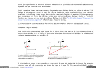pdfcrowd.comPRO version Are you a developer? Try out the HTML to PDF API
posto que aprendemos a definir e escolher referenciais e que todos os movimentos são relativos,
vejamos em que consiste essa relatividade.
Esses conceitos foram matematicamente formulados por Galileu Galilei no início do século XVII.
Galileu é considerado como o "pai da ciência moderna" pelo estabelecimento dos métodos
empíricos e científicos e das bases da mecânica nas quais Newton de apoiou. O Universo parece
que conspirava em favor da ciência, tendo sido contemporâneos Galileu, Kepler e Torricelli.
Newton, que nasceu um ano após a morte de Galileu, teria dito: "se tão alto cheguei foi porque me
apoiei nos ombros de gigantes", referindo-se a Kepler e Galileu.
O primeiro estudo sistematizado e matemático dos movimentos relativos aparece com Galileu.
Tomemos a figura abaixo:
nela temos dois referenciais, dos quais S é o nosso ponto de vista e S' é um referencial que se
desloca em relação a S. O corpo m tem uma velocidade conhecida em relação a S' e desejamos
conhecer sua velocidade em relação a S
A velocidade do corpo m em relação ao referencial S pode ser deduzida da figura. De antemão
notemos que só há movimento ao longo do eixo x (o que foi feito por simplicidade) embora
 