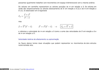 pdfcrowd.comPRO version Are you a developer? Try out the HTML to PDF API
possamos igualmente trabalhar com movimentos em espaço tridimensional com a mesma análise.
Os vetores em vermelho representam os vetores posições de m em relação a S. Os vetores em
verde são respectivamente os vetores deslocamento de S' em relação a S (x) e de m em relação a
S' (x'). O observador em S registrará
mas
e obtemos a velocidade de m em relação a S como a soma das velocidades de S' em relação a S e
de m em relação a S'.
Velocidade relativa de afastamento ou aproximação
na figura abaixo temos duas situações que podem representar os movimentos de dois veículos
numa estrada reta.
 