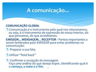 COMUNICAÇÃO GLOBAL Comunicação é o instrumento pelo qual nos relacionamos, ou seja, é o instrumento de expressão de nosso interior, do que pensamos, do que acreditamos. EMISSOR... MENSAGEM... RECEPTOR - Pontos importantes a serem lembrados pelo EMISSOR para evitar problemas na comunicação: Preparar a sua fala;