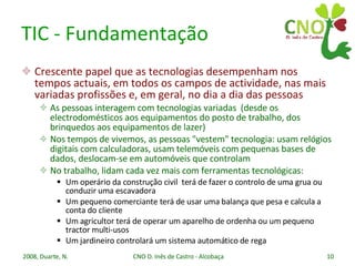 TIC - Fundamentação Crescente papel que as tecnologias desempenham nos tempos actuais, em todos os campos de actividade, nas mais variadas profissões e, em geral, no dia a dia das pessoas As pessoas interagem com tecnologias variadas  (desde os electrodomésticos aos equipamentos do posto de trabalho, dos brinquedos aos equipamentos de lazer) Nos tempos de vivemos, as pessoas "vestem" tecnologia: usam relógios digitais com calculadoras, usam telemóveis com pequenas bases de dados, deslocam-se em automóveis que controlam No trabalho, lidam cada vez mais com ferramentas tecnológicas: Um operário da construção civil  terá de fazer o controlo de uma grua ou conduzir uma escavadora Um pequeno comerciante terá de usar uma balança que pesa e calcula a conta do cliente Um agricultor terá de operar um aparelho de ordenha ou um pequeno tractor multi-usos Um jardineiro controlará um sistema automático de rega 
