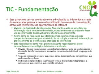 TIC - Fundamentação Este panorama tem-se acentuado com a divulgação da Informática através do computador pessoal e com a diversificação dos meios de comunicação, através do telemóvel e do aparecimento da Internet Vivemos na Sociedade da Informação. No entanto, a vida na sociedade da informação não é isenta de dificuldades, especialmente se se pretender fazer uso da informação disponível para se chegar ao conhecimento Assim, torna-se necessário que identifiquemos e dominemos as novas competências que emergem: o domínio da tecnologia; o acesso à informação; o processamento da informação; a produção de informação Esta necessidade é tanto mais premente quanto reconhecemos que o desenvolvimento tecnológico é dinâmico e acelerado Elevado ritmo de introdução de inovações tecnológicas, tanto ao nível do acesso e circulação da informação como ao nível da comunicação individual, em grupo e de massas Torna-se necessário preparar as pessoas para o desempenho de competências que podemos não conhecer Particular complexidade se tivermos em conta a diversidade de tecnologias e aplicações e que existem e que existirão no futuro 