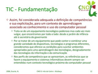 TIC - Fundamentação Assim, foi considerada adequada a definição de competências e sua explicitação, para um contexto de aprendizagem associado ao conhecimento e uso do computador pessoal Trata-se de um equipamento tecnológico poderoso mas cada vez mais vulgar, que encontramos por todo o lado: desde o jardim de infância até à secretária do governante Por se tratar de um equipamento que pode conter e combinar uma grande variedade de dispositivos, tecnologias e programas diferentes, consideramos que oferece as condições para suscitar ambientes apropriados para uma aprendizagem das tecnologias, designadamente das tecnologias da informação e da comunicação Nos perfis de competência que se apresentam, as referências que se fazem a equipamento e sistemas informáticos devem sempre ser entendidas num contexto tecnológico próximo do computador pessoal 