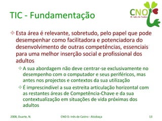 TIC - Fundamentação Esta área é relevante, sobretudo, pelo papel que pode desempenhar como facilitadora e potenciadora do desenvolvimento de outras competências, essenciais para uma melhor inserção social e profissional dos adultos A sua abordagem não deve centrar-se exclusivamente no desempenho com o computador e seus periféricos, mas antes nos projectos e contextos da sua utilização É imprescindível a sua estreita articulação horizontal com as restantes áreas de Competência-Chave e da sua contextualização em situações de vida próximas dos adultos 