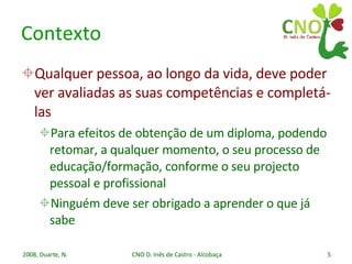 Contexto Qualquer pessoa, ao longo da vida, deve poder ver avaliadas as suas competências e completá-las Para efeitos de obtenção de um diploma, podendo retomar, a qualquer momento, o seu processo de educação/formação, conforme o seu projecto pessoal e profissional Ninguém deve ser obrigado a aprender o que já sabe 