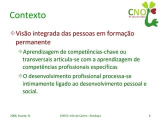 Contexto Visão integrada das pessoas em formação permanente Aprendizagem de competências-chave ou transversais articula-se com a aprendizagem de competências profissionais específicas O desenvolvimento profissional processa-se intimamente ligado ao desenvolvimento pessoal e social. 