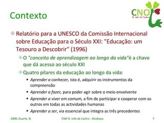 Contexto Relatório para a UNESCO da Comissão Internacional sobre Educação para o Século XXI: "Educação: um Tesouro a Descobrir" (1996) O  "conceito de aprendizagem ao longo da vida" é a chave que dá acesso ao século XXI Quatro pilares da educação ao longo da vida: Aprender a conhecer,  isto é, adquirir os instrumentos da compreensão Aprender a fazer,  para poder agir sobre o meio envolvente Aprender a viver em comum,  a fim de participar e cooperar com os outros em todas as actividades humanas Aprender a ser , via essencial que integra as três precedentes 
