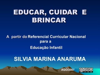 EDUCAR, CUIDAR  E BRINCAR  A  partir do   Referencial Curricular Nacional para a  Educação Infantil   SILVIA MARINA ANARUMA AGO/2007 