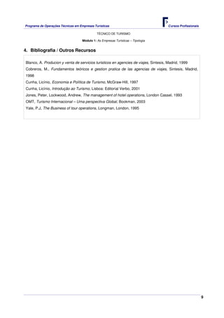 Programa de Operações Técnicas em Empresas Turísticas Cursos Profissionais
TÉCNICO DE TURISMO
9
Módulo 1: As Empresas Turísticas – Tipologia
4. Bibliografia / Outros Recursos
Blanco, A. Producion y venta de servicios turisticos en agencies de viajes, Sintesis, Madrid, 1999
Cobreros, M., Fundamentos teóricos e gestion pratica de las agencias de viajes, Sintesis, Madrid,
1998
Cunha, Licínio, Economia e Política de Turismo, McGraw-Hill, 1997
Cunha, Licínio, Introdução ao Turismo, Lisboa: Editorial Verbo, 2001
Jones, Peter, Lockwood, Andrew, The management of hotel operations, London Cassel, 1993
OMT, Turismo Internacional – Uma perspectiva Global, Bookman, 2003
Yale, P.J, The Business of tour operations, Longman, London, 1995
 