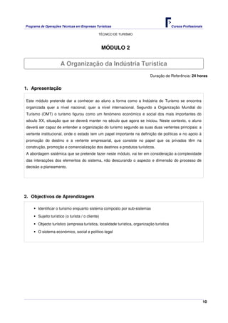 Programa de Operações Técnicas em Empresas Turísticas Cursos Profissionais
TÉCNICO DE TURISMO
10
MÓDULO 2
Duração de Referência: 24 horas
1. Apresentação
Este módulo pretende dar a conhecer ao aluno a forma como a Indústria do Turismo se encontra
organizada quer a nível nacional, quer a nível internacional. Segundo a Organização Mundial do
Turismo (OMT) o turismo figurou como um fenómeno económico e social dos mais importantes do
século XX, situação que se deverá manter no século que agora se iniciou. Neste contexto, o aluno
deverá ser capaz de entender a organização do turismo segundo as suas duas vertentes principais: a
vertente institucional, onde o estado tem um papel importante na definição de políticas e no apoio à
promoção do destino e a vertente empresarial, que consiste no papel que os privados têm na
construção, promoção e comercialização dos destinos e produtos turísticos.
A abordagem sistémica que se pretende fazer neste módulo, vai ter em consideração a complexidade
das interacções dos elementos do sistema, não descurando o aspecto e dimensão do processo de
decisão e planeamento.
2. Objectivos de Aprendizagem
Identificar o turismo enquanto sistema composto por sub-sistemas
Sujeito turístico (o turista / o cliente)
Objecto turístico (empresa turística, localidade turística, organização turística
O sistema económico, social e político-legal
A Organização da Indústria Turística
 
