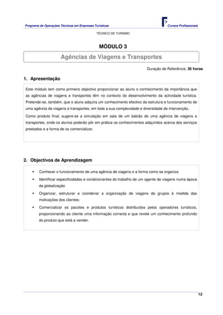 Programa de Operações Técnicas em Empresas Turísticas Cursos Profissionais
TÉCNICO DE TURISMO
12
MÓDULO 3
Duração de Referência: 36 horas
1. Apresentação
Este módulo tem como primeiro objectivo proporcionar ao aluno o conhecimento da importância que
as agências de viagens e transportes têm no contexto do desenvolvimento da actividade turística.
Pretende-se, também, que o aluno adquira um conhecimento efectivo da estrutura e funcionamento de
uma agência de viagens e transportes, em toda a sua complexidade e diversidade de intervenção.
Como produto final, sugere-se a simulação em sala de um balcão de uma agência de viagens e
transportes, onde os alunos poderão pôr em prática os conhecimentos adquiridos acerca dos serviços
prestados e a forma de os comercializar.
2. Objectivos de Aprendizagem
Conhecer o funcionamento de uma agência de viagens e a forma como se organiza
Identificar especificidades e condicionantes do trabalho de um agente de viagens numa época
da globalização
Organizar, estruturar e coordenar a organização de viagens de grupos à medida das
motivações dos clientes;
Comercializar os pacotes e produtos turísticos distribuídos pelos operadores turísticos,
proporcionando ao cliente uma informação correcta e que revele um conhecimento profundo
do produto que está a vender.
Agências de Viagens e Transportes
 
