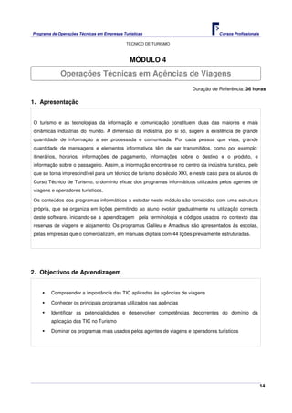 Programa de Operações Técnicas em Empresas Turísticas Cursos Profissionais
TÉCNICO DE TURISMO
14
MÓDULO 4
Duração de Referência: 36 horas
1. Apresentação
O turismo e as tecnologias da informação e comunicação constituem duas das maiores e mais
dinâmicas indústrias do mundo. A dimensão da indústria, por si só, sugere a existência de grande
quantidade de informação a ser processada e comunicada. Por cada pessoa que viaja, grande
quantidade de mensagens e elementos informativos têm de ser transmitidos, como por exemplo:
itinerários, horários, informações de pagamento, informações sobre o destino e o produto, e
informação sobre o passageiro. Assim, a informação encontra-se no centro da indústria turística, pelo
que se torna imprescindível para um técnico de turismo do século XXI, e neste caso para os alunos do
Curso Técnico de Turismo, o domínio eficaz dos programas informáticos utilizados pelos agentes de
viagens e operadores turísticos.
Os conteúdos dos programas informáticos a estudar neste módulo são fornecidos com uma estrutura
própria, que se organiza em lições permitindo ao aluno evoluir gradualmente na utilização correcta
deste software. iniciando-se a aprendizagem pela terminologia e códigos usados no contexto das
reservas de viagens e alojamento. Os programas Galileu e Amadeus são apresentados às escolas,
pelas empresas que o comercializam, em manuais digitais com 44 lições previamente estruturadas.
2. Objectivos de Aprendizagem
Compreender a importância das TIC aplicadas às agências de viagens
Conhecer os principais programas utilizados nas agências
Identificar as potencialidades e desenvolver competências decorrentes do domínio da
aplicação das TIC no Turismo
Dominar os programas mais usados pelos agentes de viagens e operadores turísticos
Operações Técnicas em Agências de Viagens
 