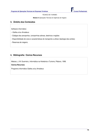 Programa de Operações Técnicas em Empresas Turísticas Cursos Profissionais
TÉCNICO DE TURISMO
15
Módulo 4:Operações Técnicas em Agências de Viagens
3. Âmbito dos Conteúdos
Software informático
– Galileu e/ou Amadeus:
- Códigos dos aeroportos, companhias aéreas, destinos e regiões
- Disponibilidade de voos e características do transporte a utilizar (tipologia dos aviões)
- Reservas de viagens
4. Bibliografia / Outros Recursos
Matoso, J. M. Guerreiro, Informática na Hotelaria e Turismo, Plátano, 1996
Outros Recursos
Programa informático Galileu e/ou Amadeus
 