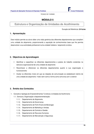 Programa de Operações Técnicas em Empresas Turísticas Cursos Profissionais
TÉCNICO DE TURISMO
16
MÓDULO 5
Duração de Referência: 24 horas
1. Apresentação
Este módulo permite ao aluno obter uma visão genérica dos diferentes departamentos que compõem
uma unidade de alojamento, proporcionando a aquisição de conhecimentos base que lhe permita
desenvolver a sua actividade profissional numa unidade hoteleira / alojamento turístico.
2. Objectivos de Aprendizagem
Identificar e especificar os diferentes departamentos e postos de trabalho existentes na
estrutura organizacional de uma unidade de alojamento
Reconhecer e diferenciar os diferentes departamentos quanto à sua organização e
funcionamento
Avaliar os diferentes níveis em que as relações de comunicação se estabelecem dentro de
uma unidade de alojamento / hotel, bem como a forma como comunica com o exterior
3. Âmbito dos Conteúdos
1. Conceito e tipologia de Empreendimentos Turísticos e Unidades de Acolhimento
1.1. Estrutura, Organização e departamentalização:
1.1.1. Departamento de Alojamento
1.1.2. Departamento de Governança
1.1.3. Departamento de F& B (Food and Beverage)
1.1.4. Departamento de Marketing e Vendas
1.1.5. Departamento de Controlo e Gestão
1.1.6. Departamento de Recursos Humanos
1.1.7. Departamento de Manutenção e Segurança
Estrutura e Organização de Unidades de Acolhimento
 