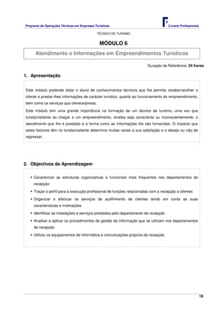 Programa de Operações Técnicas em Empresas Turísticas Cursos Profissionais
TÉCNICO DE TURISMO
18
MÓDULO 6
Duração de Referência: 24 horas
1. Apresentação
Este módulo pretende dotar o aluno de conhecimentos técnicos que lhe permita receber/acolher o
cliente e prestar-lhes informações de carácter turístico, quanto ao funcionamento do empreendimento,
bem como os serviços que oferece/presta.
Este módulo tem uma grande importância na formação de um técnico de turismo, uma vez que
turista/visitante ao chegar a um empreendimento, analisa seja consciente ou inconscientemente, o
atendimento que lhe é prestado e a forma como as informações lhe são fornecidas. O impacto que
estes factores têm no turista/visitante determina muitas vezes a sua satisfação e o desejo ou não de
regressar.
2. Objectivos de Aprendizagem
Caracterizar as estruturas organizativas e funcionais mais frequentes nos departamentos de
recepção
Traçar o perfil para a execução profissional de funções relacionadas com a recepção a clientes
Organizar e efectuar os serviços de acolhimento de clientes tendo em conta as suas
características e motivações
Identificar as instalações e serviços prestados pelo departamento de recepção
Analisar e aplicar os procedimentos de gestão da informação que se utilizam nos departamentos
de recepção
Utilizar os equipamentos de informática e comunicações próprios da recepção
Atendimento e Informações em Empreendimentos Turísticos
 