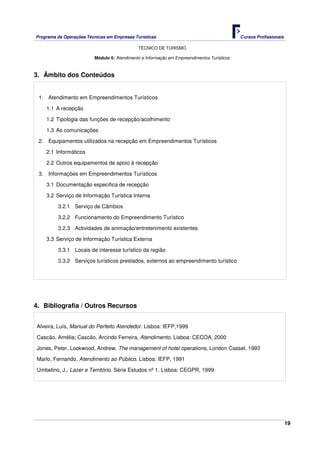 Programa de Operações Técnicas em Empresas Turísticas Cursos Profissionais
TÉCNICO DE TURISMO
19
Módulo 6: Atendimento e Informação em Empreendimentos Turísticos
3. Âmbito dos Conteúdos
1. Atendimento em Empreendimentos Turísticos
1.1 A recepção
1.2 Tipologia das funções de recepção/acolhimento
1.3 As comunicações
2. Equipamentos utilizados na recepção em Empreendimentos Turísticos
2.1 Informáticos
2.2 Outros equipamentos de apoio à recepção
3. Informações em Empreendimentos Turísticos
3.1 Documentação especifica de recepção
3.2 Serviço de Informação Turística Interna
3.2.1 Serviço de Câmbios
3.2.2 Funcionamento do Empreendimento Turístico
3.2.3 Actividades de animação/entretenimento existentes
3.3 Serviço de Informação Turística Externa
3.3.1 Locais de interesse turístico da região
3.3.2 Serviços turísticos prestados, externos ao empreendimento turístico
4. Bibliografia / Outros Recursos
Alveira, Luís, Manual do Perfeito Atendedor. Lisboa: IEFP,1999
Cascão, Amélia; Cascão, Arcindo Ferreira, Atendimento. Lisboa: CECOA, 2000
Jones, Peter, Lockwood, Andrew, The management of hotel operations, London Cassel, 1993
Marlo, Fernando, Atendimento ao Público. Lisboa: IEFP, 1991
Umbelino, J., Lazer e Território. Série Estudos nº 1. Lisboa: CEGPR, 1999
 