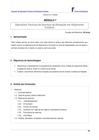 Programa de Operações Técnicas em Empresas Turísticas Cursos Profissionais
TÉCNICO DE TURISMO
20
MÓDULO 7
Duração de Referência: 36 horas
1. Apresentação
Este módulo permite ao aluno obter uma visão técnica e prática dos diferentes procedimentos que
podem ocorrer no Departamento de Alojamentos, formando um ciclo de hospitalidade, que vai desde o
primeiro contacto com o cliente, na reserva, até à sua saída.
2. Objectivos de Aprendizagem
Reconhecer e desempenhar os procedimentos adoptados numa unidade de alojamento desde
o pedido de reserva, check in e check out do cliente
Explicar e reconhecer diferentes situações que poderão ocorrer durante a estadia do hóspede
3. Âmbito dos Conteúdos
1. Reservas
1.1. Conceitos básicos
1.2. Tipos de quartos, tarifas e descontos
1.3. Sistemas de reservas
1.3.1. Yield Management
1.3.2. O Inventário
1.3.3. Ficheiro de clientes
1.3.4. Contratos com agentes de viagens e operadores turísticos
1.3.5. Formulários de reservas
1.3.6. Lista Negra
1.4. Pedidos, alterações, anulações e cancelamentos de reservas
Operações Técnicas de Serviços de Recepção em Alojamento
Turístico
 