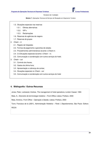 Programa de Operações Técnicas em Empresas Turísticas Cursos Profissionais
TÉCNICO DE TURISMO
21
Módulo 7: Operações Técnicas de Serviços de Recepção em Alojamento Turístico
1.5. Situações especiais nas reservas
1.5.1. Ofertas alternativas
1.5.2. VIP’s
1.5.3. Reclamações
1.6. Reservas de agências de viagens
1.7. Reservas de grupos
2. Check – in
2.1. Registo de hóspedes
2.2. Formas de pagamento e garantias de estada;
2.3. Procedimentos administrativos durante o Check-in;
2.4. 2.4.Situações especiais durante o Check – in;
2.5. Comunicação e coordenação com outros serviços do hotel.
3. Check – out
3.1. Controlo de chaves;
3.2. Gastos de última hora;
3.3. Apresentação e cobrança de contas;
3.4. Situações especiais no Check – out
3.5. Comunicação e coordenação com outros serviços do hotel
4. Bibliografia / Outros Recursos
Jones, Peter, Lockwood, Andrew, The management of hotel operations, London Cassel, 1993
Mata, A., Dicionário de terminologia hoteleira – Front Office, Lisboa: Prefácio. 2000
Mata, Américo, Front Office – Operação e Gestão, Lisboa: Prefácio, 2003
Torre, Francisco de la (2001), Administração Hoteleira – Parte I, Departamentos, São Paulo: Editora
ROCA
 