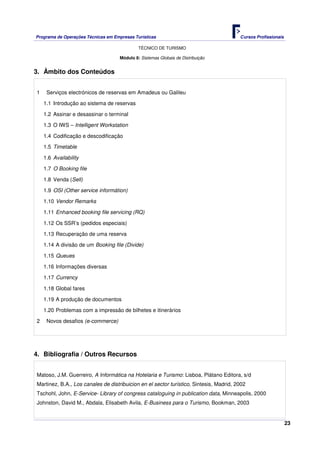Programa de Operações Técnicas em Empresas Turísticas Cursos Profissionais
TÉCNICO DE TURISMO
23
Módulo 8: Sistemas Globais de Distribuição
3. Âmbito dos Conteúdos
1 Serviços electrónicos de reservas em Amadeus ou Galileu
1.1 Introdução ao sistema de reservas
1.2 Assinar e desassinar o terminal
1.3 O IWS – Intelligent Workstation
1.4 Codificação e descodificação
1.5 Timetable
1.6 Availability
1.7 O Booking file
1.8 Venda (Sell)
1.9 OSI (Other service informátion)
1.10 Vendor Remarks
1.11 Enhanced booking file servicing (RQ)
1.12 Os SSR’s (pedidos especiais)
1.13 Recuperação de uma reserva
1.14 A divisão de um Booking file (Divide)
1.15 Queues
1.16 Informações diversas
1.17 Currency
1.18 Global fares
1.19 A produção de documentos
1.20 Problemas com a impressão de bilhetes e itinerários
2 Novos desafios (e-commerce)
4. Bibliografia / Outros Recursos
Matoso, J.M. Guerreiro, A Informática na Hotelaria e Turismo: Lisboa, Plátano Editora, s/d
Martinez, B.A., Los canales de distribuicion en el sector turístico, Sintesis, Madrid, 2002
Tschohl, John, E-Service- Library of congress cataloguing in publication data, Minneapolis, 2000
Johnston, David M., Abdala, Elisabeth Avila, E-Business para o Turismo, Bookman, 2003
 